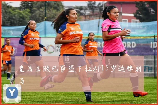 皇马击败巴萨签下拉科15岁边锋利马